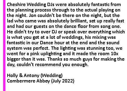 Combermere July 22 DJ Testimonial - Absolutely fantastic. The music was something we really wanted to get right at the wedding and Cheshire DJs were absolutely fantastic from the planning process through to the actual playing on the night. We had quite a specific request list which isn't a usual thing but they were fantastic in helping us curate a proper set list of songs and Jon was absolutely fantastic in responding to calls and messages to make sure there were 0 anxieties. Jon couldn't be there on the night, so we weren't quite sure who was going to come, but the lad who came was absolutely brilliant, set up really fast and had our guests on the dance floor from song one. He didn't try to over DJ or speak over everything which is what you get at a lot of weddings, his mixing was fantastic in our Dance hour at the end and the sound system was perfect. He kept the guests on the dance floor all night with a fantastic blending mix of the songs we requested, which isn't easy as we had about 5 different genres and a lot of different tastes in the room... he even played a song my mum wrote and gave my band Frantics a shameless plug playing one of our singles! The lighting was stunning too, we went for a pink uplighting and it made the room 10x bigger than it was. Thanks so much guys for making the day, couldn't recommend you enough.
Holly and Antony. Combermere Abbey Wedding DJ Review